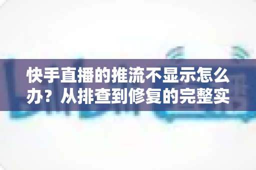 快手直播的推流不显示怎么办?从排查到修复的完整实战指南 快手直播的推流不显示怎么办?从排查到修复的完整实战指南