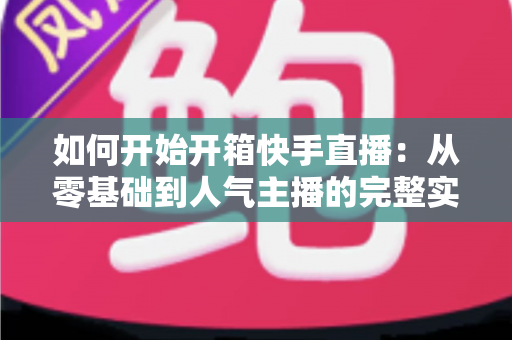 如何开始开箱快手直播:从零基础到人气主播的完整实战指南 如何开始开箱快手直播:从零基础到人气主播的完整实战指南