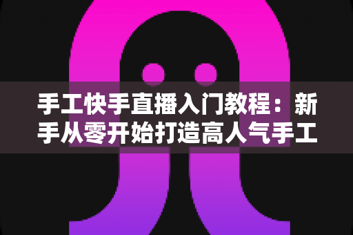 手工快手直播入门教程：新手从零开始打造高人气手工直播间的完全指南