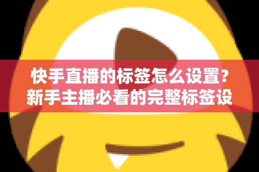 快手直播的标签怎么设置？新手主播必看的完整标签设置指南与实战技巧