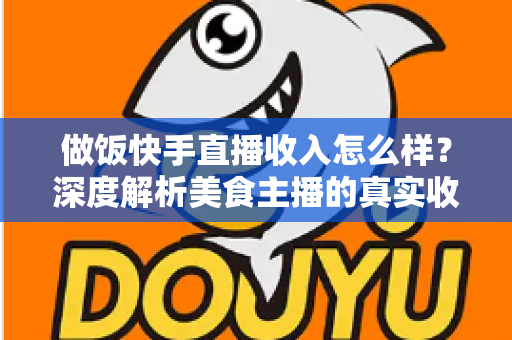 做饭快手直播收入怎么样？深度解析美食主播的真实收入来源、变现技巧与未来前景