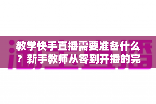教学快手直播需要准备什么?新手教师从零到开播的完整准备清单与实战指南 教学快手直播需要准备什么?新手教师从零到开播的完整准备清单与实战指南