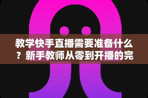 教学快手直播需要准备什么?新手教师从零到开播的完整准备清单与实战指南 教学快手直播需要准备什么?新手教师从零到开播的完整准备清单与实战指南