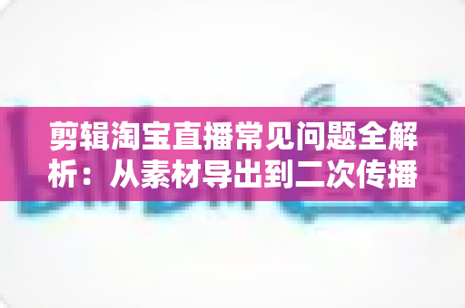 剪辑淘宝直播常见问题全解析：从素材导出到二次传播的实战避坑指南