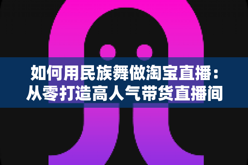 如何用民族舞做淘宝直播：从零打造高人气带货直播间的完整实战指南