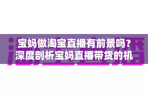 宝妈做淘宝直播有前景吗？深度剖析宝妈直播带货的机遇、挑战与实战攻略