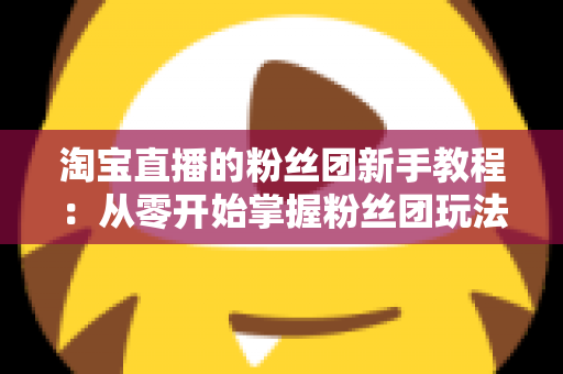 淘宝直播的粉丝团新手教程：从零开始掌握粉丝团玩法与运营技巧的全攻略