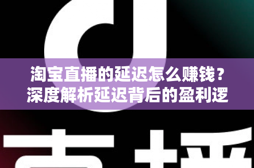 淘宝直播的延迟怎么赚钱？深度解析延迟背后的盈利逻辑与实战策略