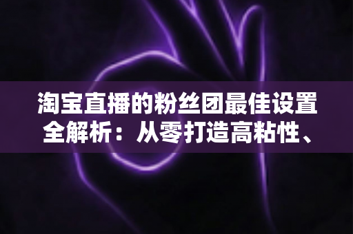 淘宝直播的粉丝团最佳设置全解析：从零打造高粘性、高转化直播间的实用指南