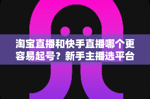淘宝直播和快手直播哪个更容易起号？新手主播选平台与快速起号实战全攻略