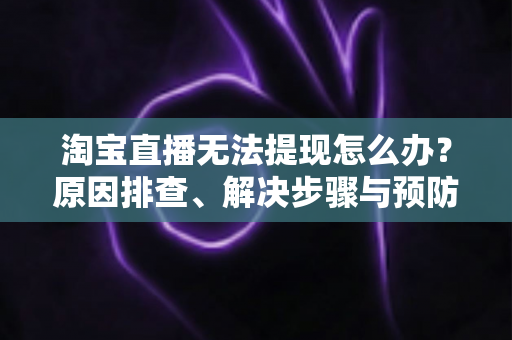 淘宝直播无法提现怎么办？原因排查、解决步骤与预防指南一应俱全
