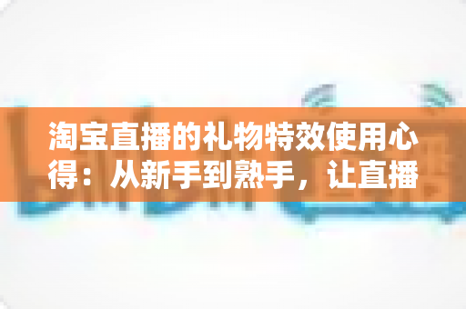 淘宝直播的礼物特效使用心得:从新手到熟手,让直播间人气翻倍的实战指南 淘宝直播的礼物特效使用心得:从新手到熟手,让直播间人气翻倍的实战指南