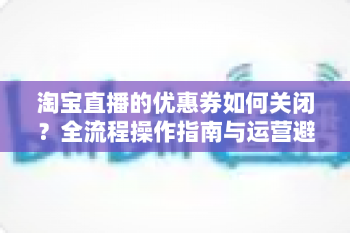 淘宝直播的优惠券如何关闭？全流程操作指南与运营避坑手册