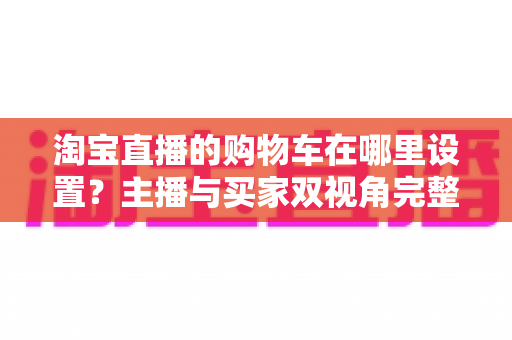 淘宝直播的购物车在哪里设置?主播与买家双视角完整操作指南 淘宝直播的购物车在哪里设置?主播与买家双视角完整操作指南