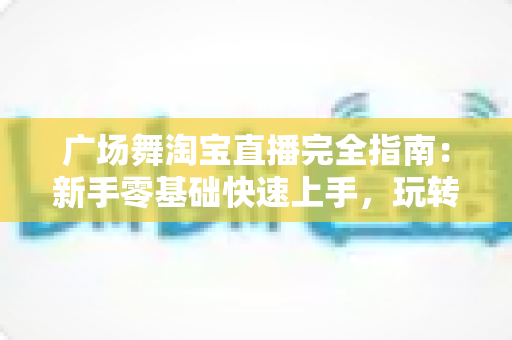 广场舞淘宝直播完全指南：新手零基础快速上手，玩转中老年市场带货新蓝海