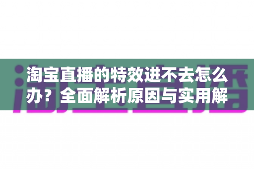 淘宝直播的特效进不去怎么办？全面解析原因与实用解决方案