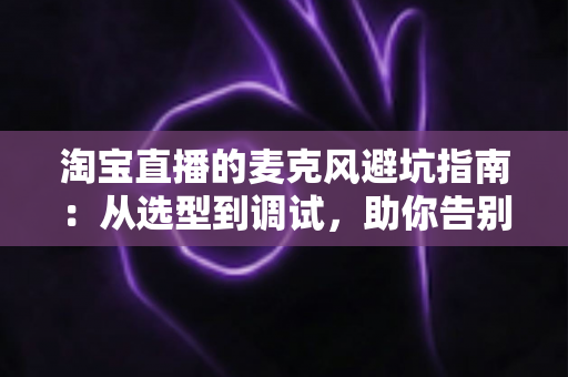淘宝直播的麦克风避坑指南：从选型到调试，助你告别“杂音翻车”现场