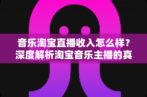 音乐淘宝直播收入怎么样？深度解析淘宝音乐主播的真实收入与变现路径