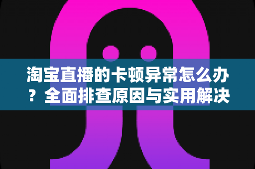 淘宝直播的卡顿异常怎么办？全面排查原因与实用解决方案，让你的直播流畅不卡顿