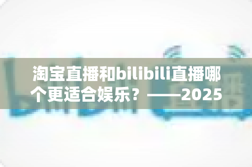 淘宝直播和bilibili直播哪个更适合娱乐？——2025年两大直播平台深度对比与选择指南