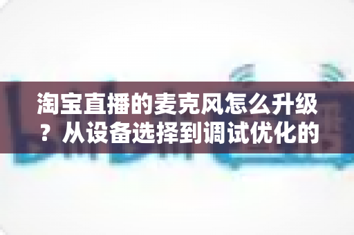 淘宝直播的麦克风怎么升级？从设备选择到调试优化的完整音质提升攻略