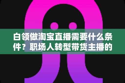 白领做淘宝直播需要什么条件?职场人转型带货主播的入门条件与实操指南全解析 白领做淘宝直播需要什么条件?职场人转型带货主播的入门条件与实操指南全解析