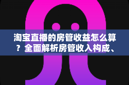 淘宝直播的房管收益怎么算？全面解析房管收入构成、计算方式与涨薪技巧