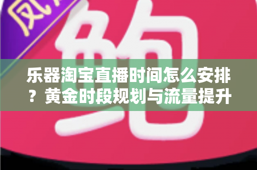乐器淘宝直播时间怎么安排？黄金时段规划与流量提升全攻略