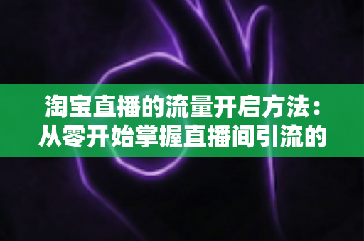 淘宝直播的流量开启方法:从零开始掌握直播间引流的完整攻略 淘宝直播的流量开启方法:从零开始掌握直播间引流的完整攻略