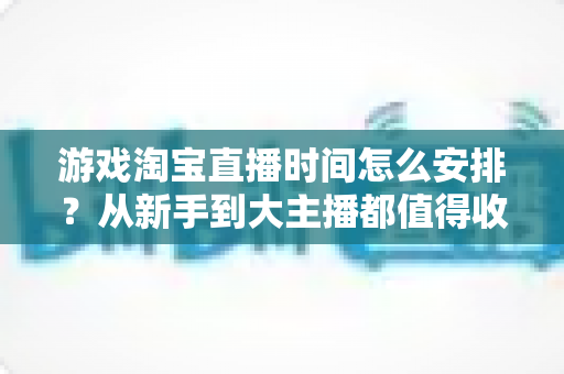 游戏淘宝直播时间怎么安排？从新手到大主播都值得收藏的开播时段规划指南