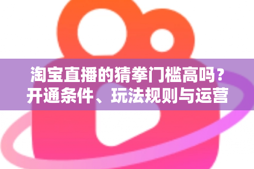 淘宝直播的猜拳门槛高吗？开通条件、玩法规则与运营技巧全解析