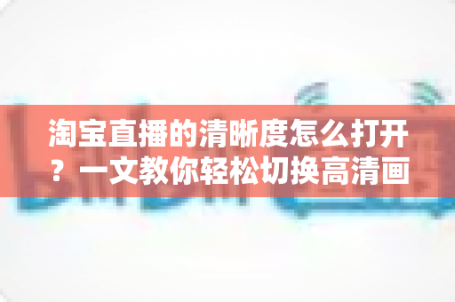 淘宝直播的清晰度怎么打开?一文教你轻松切换高清画质,观看带货体验全面升级 淘宝直播的清晰度怎么打开?一文教你轻松切换高清画质,观看带货体验全面升级