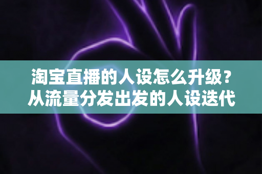 淘宝直播的人设怎么升级？从流量分发出发的人设迭代全攻略，让粉丝记住你、信任你、追随你