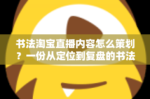 书法淘宝直播内容怎么策划？一份从定位到复盘的书法直播全流程实战指南