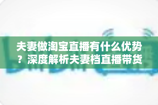 夫妻做淘宝直播有什么优势?深度解析夫妻档直播带货的五大核心竞争力 夫妻做淘宝直播有什么优势?深度解析夫妻档直播带货的五大核心竞争力