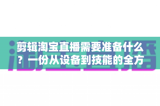 剪辑淘宝直播需要准备什么?一份从设备到技能的全方位实战准备清单 剪辑淘宝直播需要准备什么?一份从设备到技能的全方位实战准备清单