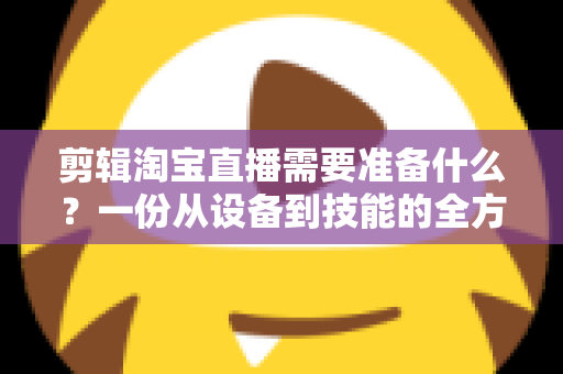 剪辑淘宝直播需要准备什么?一份从设备到技能的全方位实战准备清单 剪辑淘宝直播需要准备什么?一份从设备到技能的全方位实战准备清单