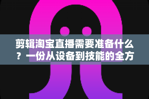 剪辑淘宝直播需要准备什么？一份从设备到技能的全方位实战准备清单