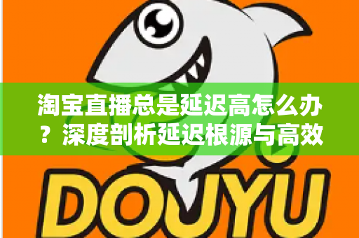 淘宝直播总是延迟高怎么办？深度剖析延迟根源与高效解决指南