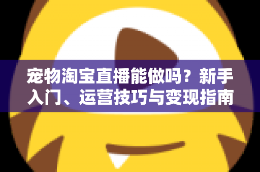 宠物淘宝直播能做吗？新手入门、运营技巧与变现指南全解析