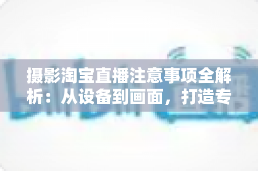 摄影淘宝直播注意事项全解析:从设备到画面,打造专业级直播效果 摄影淘宝直播注意事项全解析:从设备到画面,打造专业级直播效果