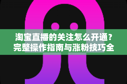 淘宝直播的关注怎么开通？完整操作指南与涨粉技巧全解析