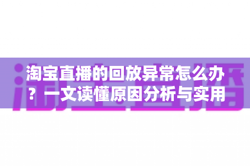 淘宝直播的回放异常怎么办？一文读懂原因分析与实用解决指南