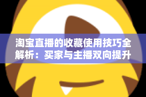淘宝直播的收藏使用技巧全解析:买家与主播双向提升转化率的实用指南 淘宝直播的收藏使用技巧全解析:买家与主播双向提升转化率的实用指南