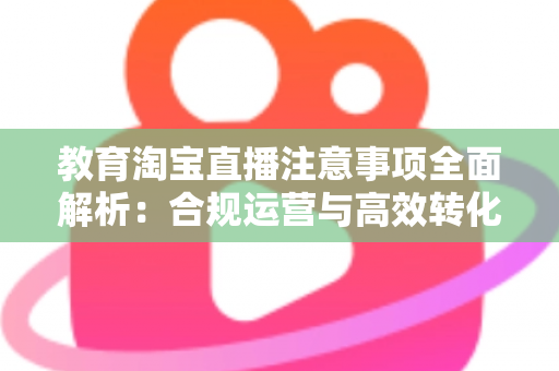 教育淘宝直播注意事项全面解析:合规运营与高效转化的实用指南 教育淘宝直播注意事项全面解析:合规运营与高效转化的实用指南