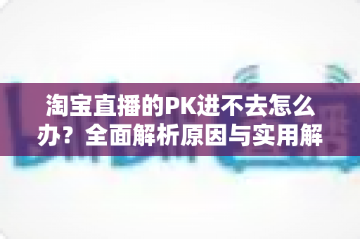 淘宝直播的PK进不去怎么办？全面解析原因与实用解决方案指南