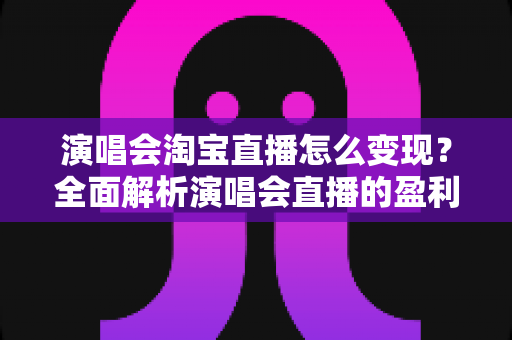 演唱会淘宝直播怎么变现？全面解析演唱会直播的盈利模式与实战运营攻略