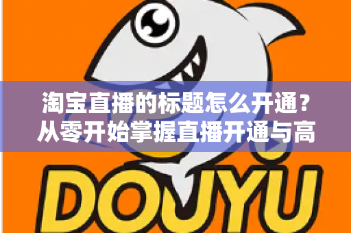 淘宝直播的标题怎么开通?从零开始掌握直播开通与高转化标题设置全攻略 淘宝直播的标题怎么开通?从零开始掌握直播开通与高转化标题设置全攻略