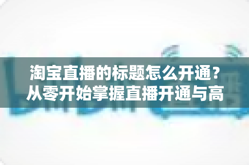 淘宝直播的标题怎么开通?从零开始掌握直播开通与高转化标题设置全攻略 淘宝直播的标题怎么开通?从零开始掌握直播开通与高转化标题设置全攻略