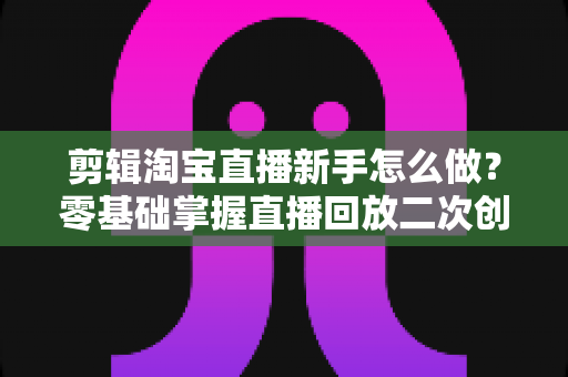 剪辑淘宝直播新手怎么做？零基础掌握直播回放二次创作与流量增长的实战攻略